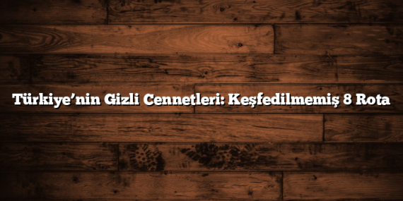 Türkiye’nin Gizli Cennetleri: Keşfedilmemiş 8 Rota
