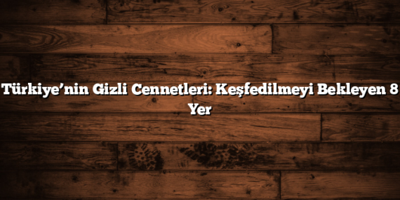 Türkiye’nin Gizli Cennetleri: Keşfedilmeyi Bekleyen 8 Yer