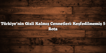 Türkiye’nin Gizli Kalmış Cennetleri: Keşfedilmemiş 5 Rota