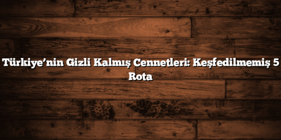 Türkiye’nin Gizli Kalmış Cennetleri: Keşfedilmemiş 5 Rota