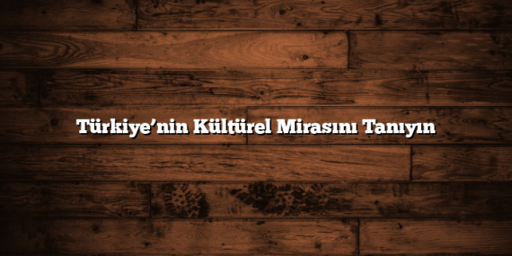 Türkiye’nin Kültürel Mirasını Tanıyın