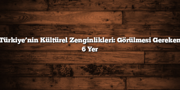 Türkiye’nin Kültürel Zenginlikleri: Görülmesi Gereken 6 Yer