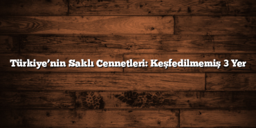 Türkiye’nin Saklı Cennetleri: Keşfedilmemiş 3 Yer