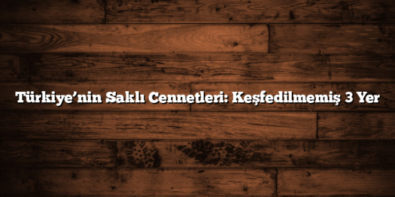 Türkiye’nin Saklı Cennetleri: Keşfedilmemiş 3 Yer