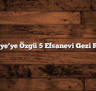 Türkiye’ye Özgü 5 Efsanevi Gezi Rotası