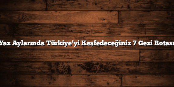 Yaz Aylarında Türkiye’yi Keşfedeceğiniz 7 Gezi Rotası