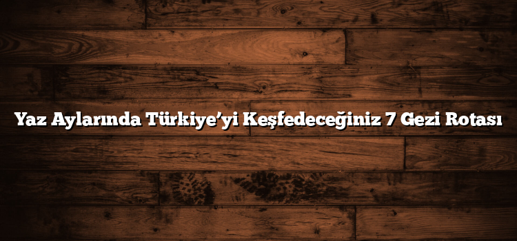 Yaz Aylarında Türkiye’yi Keşfedeceğiniz 7 Gezi Rotası