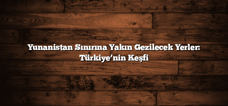 Yunanistan Sınırına Yakın Gezilecek Yerler: Türkiye’nin Keşfi