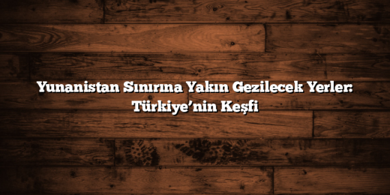 Yunanistan Sınırına Yakın Gezilecek Yerler: Türkiye’nin Keşfi