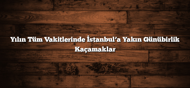 Yılın Tüm Vakitlerinde İstanbul’a Yakın Günübirlik Kaçamaklar