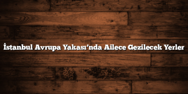 İstanbul Avrupa Yakası’nda Ailece Gezilecek Yerler