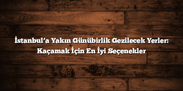 İstanbul’a Yakın Günübirlik Gezilecek Yerler: Kaçamak İçin En İyi Seçenekler