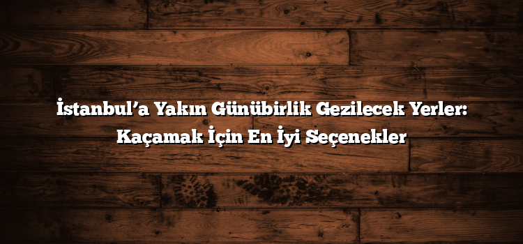 İstanbul’a Yakın Günübirlik Gezilecek Yerler: Kaçamak İçin En İyi Seçenekler