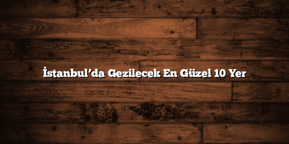 İstanbul’da Gezilecek En Güzel 10 Yer
