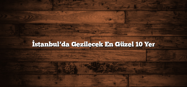 İstanbul’da Gezilecek En Güzel 10 Yer