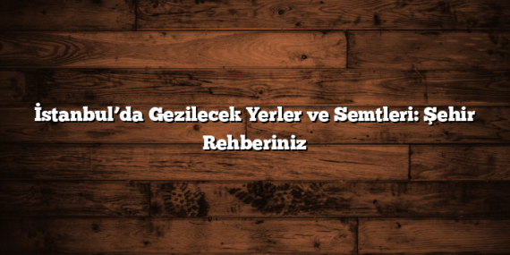 İstanbul’da Gezilecek Yerler ve Semtleri: Şehir Rehberiniz