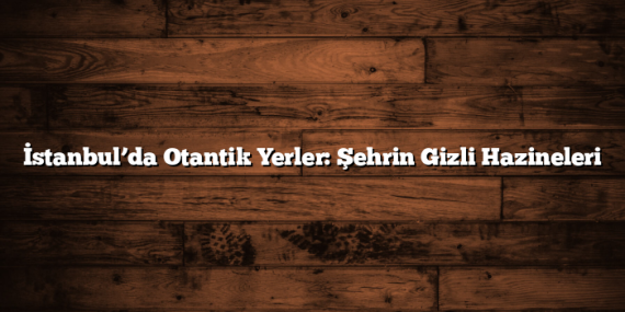 İstanbul’da Otantik Yerler: Şehrin Gizli Hazineleri