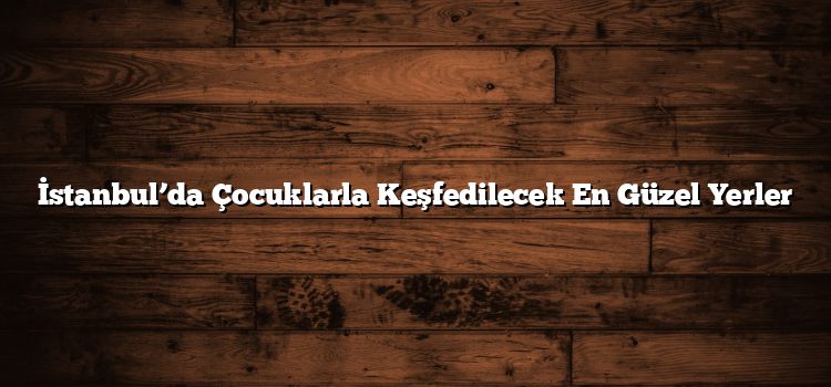 İstanbul’da Çocuklarla Keşfedilecek En Güzel Yerler