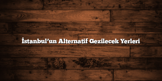 İstanbul’un Alternatif Gezilecek Yerleri