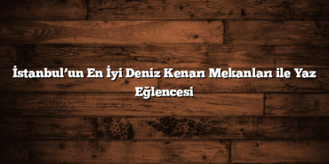 İstanbul’un En İyi Deniz Kenarı Mekanları ile Yaz Eğlencesi