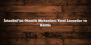 İstanbul’un Otantik Mekanları: Yerel Lezzetler ve Kültür