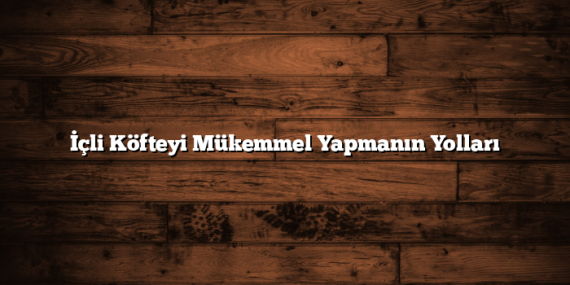 İçli Köfteyi Mükemmel Yapmanın Yolları