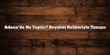 Adana’da Ne Yapılır? Seyahat Rehberiyle Tanışın