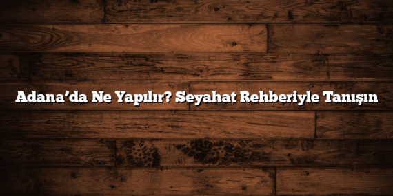 Adana’da Ne Yapılır? Seyahat Rehberiyle Tanışın