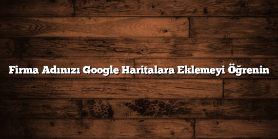 Firma Adınızı Google Haritalara Eklemeyi Öğrenin