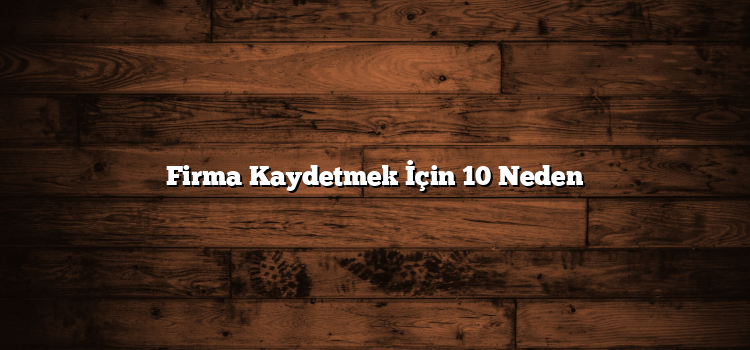 Firma Kaydetmek İçin 10 Neden