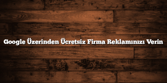 Google Üzerinden Ücretsiz Firma Reklamınızı Verin