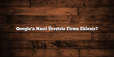 Google’a Nasıl Ücretsiz Firma Eklenir?