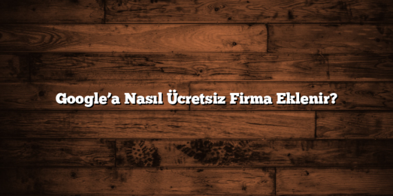 Google’a Nasıl Ücretsiz Firma Eklenir?