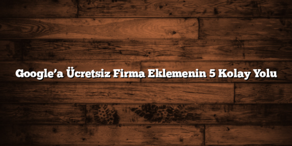 Google’a Ücretsiz Firma Eklemenin 5 Kolay Yolu