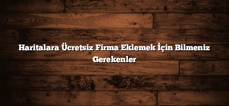 Haritalara Ücretsiz Firma Eklemek İçin Bilmeniz Gerekenler