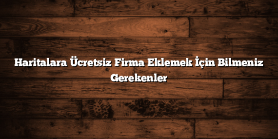 Haritalara Ücretsiz Firma Eklemek İçin Bilmeniz Gerekenler