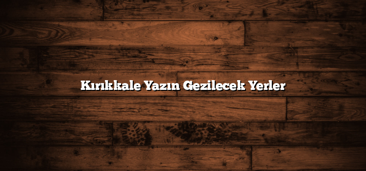 Kırıkkale Yazın Gezilecek Yerler