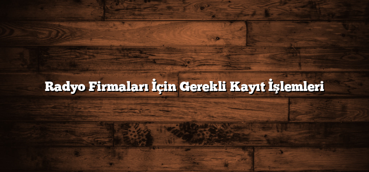 Radyo Firmaları İçin Gerekli Kayıt İşlemleri