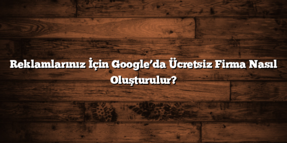 Reklamlarınız İçin Google’da Ücretsiz Firma Nasıl Oluşturulur?