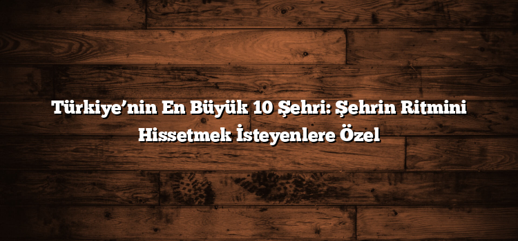 Türkiye’nin En Büyük 10 Şehri: Şehrin Ritmini Hissetmek İsteyenlere Özel