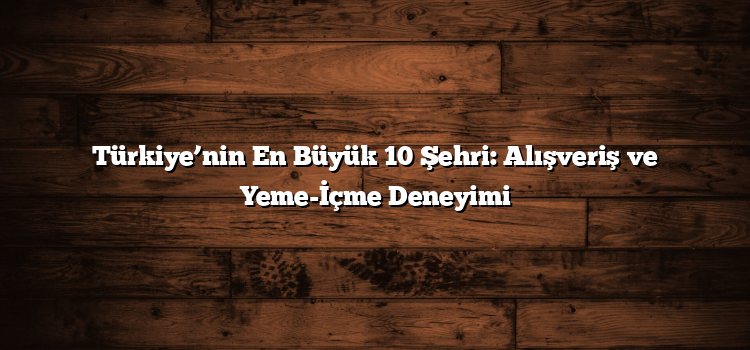 Türkiye’nin En Büyük 10 Şehri: Alışveriş ve Yeme-İçme Deneyimi