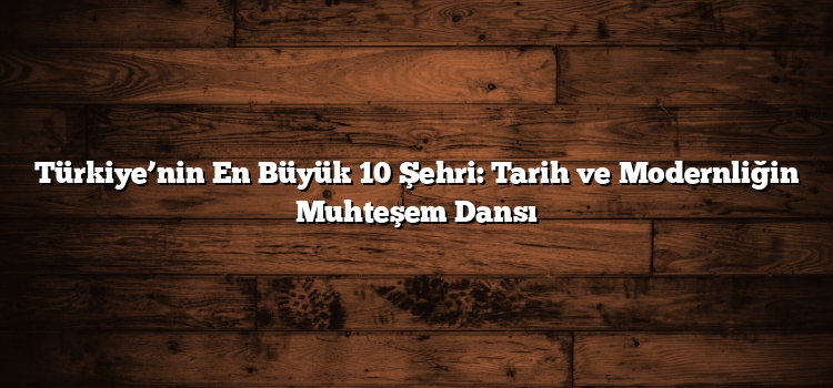 Türkiye’nin En Büyük 10 Şehri: Tarih ve Modernliğin Muhteşem Dansı