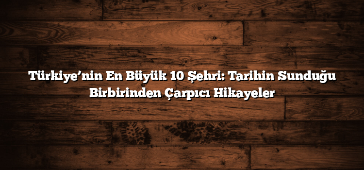 Türkiye’nin En Büyük 10 Şehri: Tarihin Sunduğu Birbirinden Çarpıcı Hikayeler