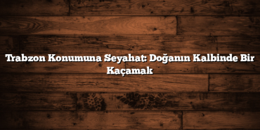 Trabzon Konumuna Seyahat: Doğanın Kalbinde Bir Kaçamak