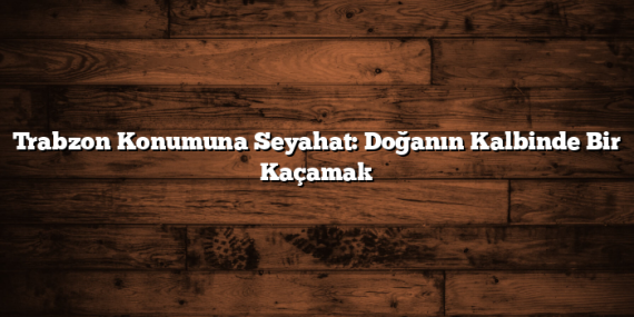 Trabzon Konumuna Seyahat: Doğanın Kalbinde Bir Kaçamak