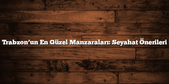 Trabzon’un En Güzel Manzaraları: Seyahat Önerileri