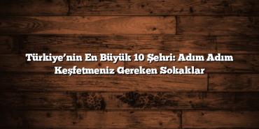 Türkiye’nin En Büyük 10 Şehri: Adım Adım Keşfetmeniz Gereken Sokaklar