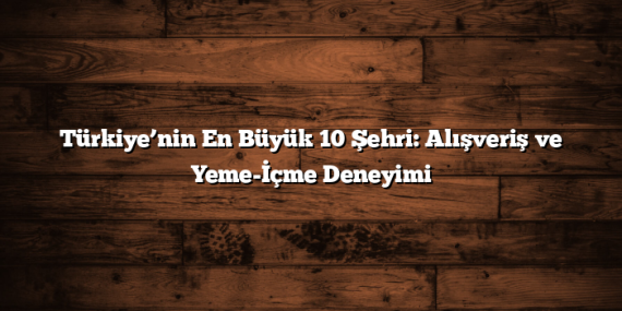 Türkiye’nin En Büyük 10 Şehri: Alışveriş ve Yeme-İçme Deneyimi