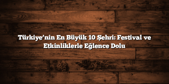 Türkiye’nin En Büyük 10 Şehri: Festival ve Etkinliklerle Eğlence Dolu