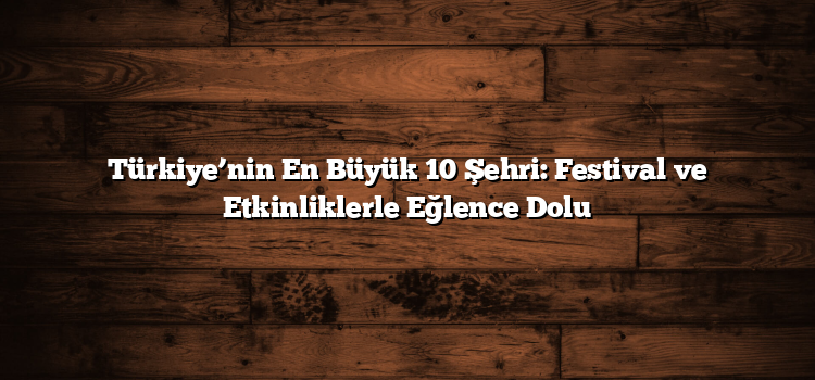 Türkiye’nin En Büyük 10 Şehri: Festival ve Etkinliklerle Eğlence Dolu